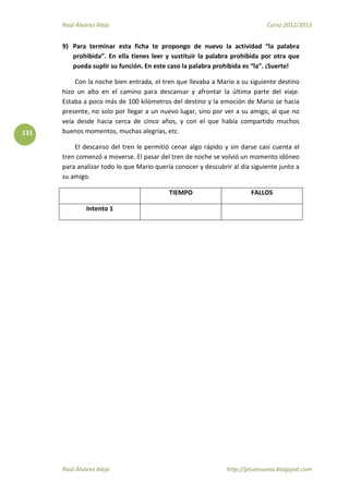 Raúl Álvarez Alejo Curso 2012/2013
Raúl Álvarez Alejo http://ptsansuena.blogspot.com
131
9) Para terminar esta ficha te propongo de nuevo la actividad “la palabra
prohibida”. En ella tienes leer y sustituir la palabra prohibida por otra que
pueda suplir su función. En este caso la palabra prohibida es “la”. ¡Suerte!
Con la noche bien entrada, el tren que llevaba a Mario a su siguiente destino
hizo un alto en el camino para descansar y afrontar la última parte del viaje.
Estaba a poco más de 100 kilómetros del destino y la emoción de Mario se hacia
presente, no solo por llegar a un nuevo lugar, sino por ver a su amigo, al que no
veía desde hacia cerca de cinco años, y con el que había compartido muchos
buenos momentos, muchas alegrías, etc.
El descanso del tren le permitió cenar algo rápido y sin darse casi cuenta el
tren comenzó a moverse. El pasar del tren de noche se volvió un momento idóneo
para analizar todo lo que Mario quería conocer y descubrir al día siguiente junto a
su amigo.
TIEMPO FALLOS
Intento 1
 