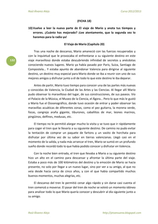 Raúl Álvarez Alejo Curso 2012/2013
Raúl Álvarez Alejo http://ptsansuena.blogspot.com
132
(FICHA 18)
10) Vuelve a leer la nueva parte de El viaje de Mario y anota tus tiempos y
errores. ¿Cuánto has mejorado? ¡Lee atentamente, que la segunda vez lo
haremos para la radio ya!
El Viaje de Mario (Capítulo 20)
Tras una noche de descanso, Mario amaneció con las fuerzas recuperadas y
con la inquietud que le provocaba el enfrentarse a su siguiente destino en este
viaje maravilloso donde estaba descubriendo infinidad de secretos y anécdotas
conociendo nuevos lugares. Mario ya había pasado por Paris, Suiza, Santiago de
Compostela… Y estaba apunto de abandonar Valencia para dirigirse al siguiente
destino, un destino muy especial para Mario donde se iba a reunir con uno de sus
mejores amigos y disfrutar junto a él de todo lo que este destino le iba deparar.
Antes de partir, Mario tuvo tiempo para conocer una de las partes más nuevas
y conocidas de Valencia, la Ciudad de las Artes y las Ciencias. Al llegar allí Mario
pudo observar lo maravilloso del lugar, de sus construcciones, de sus paseos. Vio
el Palacio de la Música, el Museo de la Ciencia, el Ágora… Pero lo que más le gustó
a Mario fue el Oceanográfico, donde tuvo ocasión de entrar y poder observar las
maravillas acuáticas de diferentes zonas, como el pez guitarra, la morena verde,
focas, cangrejo araña gigante, tiburones, caballitos de mar, leones marinos,
pingüinos, delfines, medusas, etc.
El tiempo no le permitió alargar mucho la visita y se tuvo que ir rápidamente
para coger el tren que le llevaría a su siguiente destino. De camino no pudo evitar
la tentación de comprar un paquete de fartons y un vasito de horchata para
disfrutar por última vez de su sabor en tierras valencianas. Llegó casi en el
momento de la salida, y nada más arrancar el tren, Mario se sumió en un profundo
sueño donde recordó todo lo que había podido conocer y disfrutar en Valencia.
Con la noche bien entrada, el tren que llevaba a Mario a su siguiente destino
hizo un alto en el camino para descansar y afrontar la última parte del viaje.
Estaba a poco más de 100 kilómetros del destino y la emoción de Mario se hacia
presente, no solo por llegar a un nuevo lugar, sino por ver a su amigo, al que no
veía desde hacia cerca de cinco años, y con el que había compartido muchos
buenos momentos, muchas alegrías, etc.
El descanso del tren le permitió cenar algo rápido y sin darse casi cuenta el
tren comenzó a moverse. El pasar del tren de noche se volvió un momento idóneo
para analizar todo lo que Mario quería conocer y descubrir al día siguiente junto a
su amigo.
 