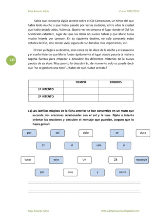 Raúl Álvarez Alejo Curso 2012/2013
Raúl Álvarez Alejo http://ptsansuena.blogspot.com
133
Sabía que conocería algún secreto sobre el Cid Campeador, un héroe del que
había leído mucho y que había pasado por varias ciudades, entre ellas la ciudad
que había dejado atrás, Valencia. Quería ver en persona el lugar donde el Cid fue
nombrado caballero, lugar del que los libros no suelen hablar y que Mario tenía
mucho interés por conocer. En su siguiente destino, no solo conocería estos
detalles del Cid, sino donde vivió, alguna de sus batallas más importantes, etc.
El tren ya llegó a su destino, eran cerca de las doce de la noche y el cansancio
y el sueño hicieron que Mario fuese rápidamente al lugar donde pasaría la noche y
cogería fuerzas para empezar a descubrir los diferentes misterios de la nueva
parada de su viaje. Muy pronto lo descubrirás, de momento solo os puede decir
que “no se ganó en una hora”. ¿Sabes de qué ciudad se trata?
TIEMPO ERRORES
1º INTENTO
2º INTENTO
11) Los ladrillos mágicos de la ficha anterior se han convertido en un muro que
esconde dos oraciones relacionadas con el sol y la luna. Fíjate e intenta
ordenar las oraciones y descubre el mensaje que guardan, ¡seguro que lo
haces genial!
por
El
sol
el sale
se
el
lunar
por
este
días
Un
y
28
oeste
esconde
por
El
sol
el
ciclo
sale
se
el
dura
 