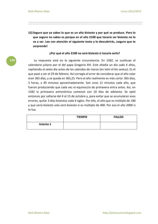 Raúl Álvarez Alejo Curso 2012/2013
Raúl Álvarez Alejo http://ptsansuena.blogspot.com
134
12) Seguro que ya sabes lo que es un año bisiesto y por qué se produce. Pero lo
que seguro no sabes es porque en el año 2100 que tocaría ser bisiesto no lo
va a ser. Lee con atención el siguiente texto y lo descubrirás, ¡seguro que te
sorprende!
¿Por qué el año 2100 no será bisiesto si tocaría serlo?
La respuesta está en la siguiente circunstancia. En 1582, se sustituyo el
calendario juliano por el del papa Gregorio XIII. Este añadía un día cada 4 años,
repitiendo el sexto día antes de las calendas de marzo (en latín el bis sextus). Es el
que pasó a ser el 29 de febrero. Así corregía el error de considerar que el año solar
eran 365 días, y se queda en 365,25. Pero el año realmente es más corto: 365 días,
5 horas, y 49 minutos aproximadamente. Son unos 11 minutos cada año, que
fueron produciendo que cada vez el equinoccio de primavera entra antes. Así, en
1582 la primavera astronómica comenzó con 10 días de adelanto. Se optó
entonces por saltarse del 4 al 15 de octubre y, para evitar que se acumularan esos
errores, quitar 3 días bisiestos cada 4 siglos. Por ello, el año que es múltiplo de 100
y que sería bisiesto solo será bisiesto si es múltiplo de 400. Por eso el año 2000 si
lo fue.
TIEMPO FALLOS
Intento 1
 