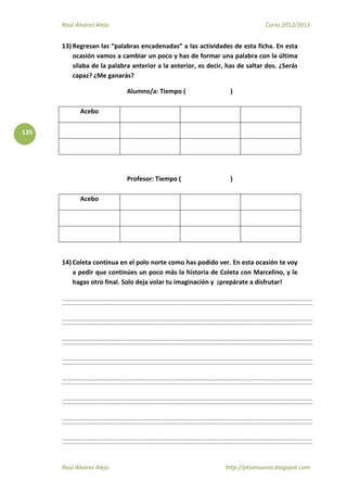 Raúl Álvarez Alejo Curso 2012/2013
Raúl Álvarez Alejo http://ptsansuena.blogspot.com
135
13) Regresan las “palabras encadenadas” a las actividades de esta ficha. En esta
ocasión vamos a cambiar un poco y has de formar una palabra con la última
silaba de la palabra anterior a la anterior, es decir, has de saltar dos. ¿Serás
capaz? ¿Me ganarás?
Alumno/a: Tiempo ( )
Acebo
Profesor: Tiempo ( )
Acebo
14) Coleta continua en el polo norte como has podido ver. En esta ocasión te voy
a pedir que continúes un poco más la historia de Coleta con Marcelino, y le
hagas otro final. Solo deja volar tu imaginación y ¡prepárate a disfrutar!
 