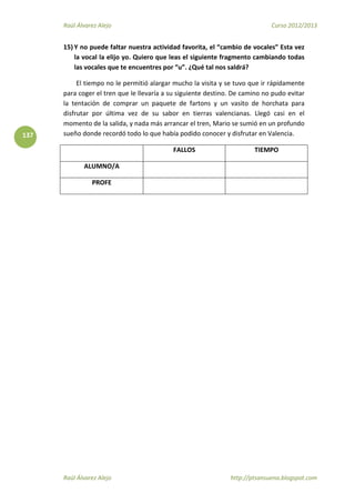 Raúl Álvarez Alejo Curso 2012/2013
Raúl Álvarez Alejo http://ptsansuena.blogspot.com
137
15) Y no puede faltar nuestra actividad favorita, el “cambio de vocales” Esta vez
la vocal la elijo yo. Quiero que leas el siguiente fragmento cambiando todas
las vocales que te encuentres por “u”. ¿Qué tal nos saldrá?
El tiempo no le permitió alargar mucho la visita y se tuvo que ir rápidamente
para coger el tren que le llevaría a su siguiente destino. De camino no pudo evitar
la tentación de comprar un paquete de fartons y un vasito de horchata para
disfrutar por última vez de su sabor en tierras valencianas. Llegó casi en el
momento de la salida, y nada más arrancar el tren, Mario se sumió en un profundo
sueño donde recordó todo lo que había podido conocer y disfrutar en Valencia.
FALLOS TIEMPO
ALUMNO/A
PROFE
 