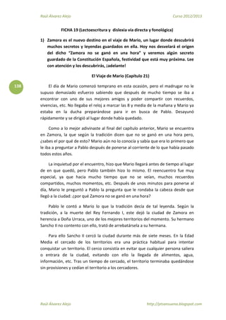 Raúl Álvarez Alejo Curso 2012/2013
Raúl Álvarez Alejo http://ptsansuena.blogspot.com
138
FICHA 19 (Lectoescritura y dislexia vía directa y fonológica)
1) Zamora es el nuevo destino en el viaje de Mario, un lugar donde descubrirá
muchos secretos y leyendas guardados en ella. Hoy nos desvelará el origen
del dicho “Zamora no se ganó en una hora” y veremos algún secreto
guardado de la Constitución Española, festividad que está muy próxima. Lee
con atención y los descubrirás, ¡adelante!
El Viaje de Mario (Capítulo 21)
El día de Mario comenzó temprano en esta ocasión, pero el madrugar no le
supuso demasiado esfuerzo sabiendo que después de mucho tiempo se iba a
encontrar con uno de sus mejores amigos y poder compartir con recuerdos,
vivencias, etc. No llegaba el reloj a marcar las 8 y media de la mañana y Mario ya
estaba en la ducha preparándose para ir en busca de Pablo. Desayunó
rápidamente y se dirigió al lugar donde había quedado.
Como a lo mejor adivinaste al final del capítulo anterior, Mario se encuentra
en Zamora, la que según la tradición dicen que no se ganó en una hora pero,
¿sabes el por qué de esto? Mario aún no lo conocía y sabía que era lo primero que
le iba a preguntar a Pablo después de ponerse al corriente de lo que había pasado
todos estos años.
La inquietud por el encuentro, hizo que Mario llegará antes de tiempo al lugar
de en que quedó, pero Pablo también hizo lo mismo. El reencuentro fue muy
especial, ya que hacia mucho tiempo que no se veían, muchos recuerdos
compartidos, muchos momentos, etc. Después de unos minutos para ponerse al
día, Mario le preguntó a Pablo la pregunta que le rondaba la cabeza desde que
llegó a la ciudad: ¿por qué Zamora no se ganó en una hora?
Pablo le contó a Mario lo que la tradición decía de tal leyenda. Según la
tradición, a la muerte del Rey Fernando I, este dejó la ciudad de Zamora en
herencia a Doña Urraca, uno de los mejores territorios del momento. Su hermano
Sancho II no contento con ello, trató de arrebatársela a su hermana.
Para ello Sancho II cercó la ciudad durante más de siete meses. En la Edad
Media el cercado de los territorios era una práctica habitual para intentar
conquistar un territorio. El cerco consistía en evitar que cualquier persona saliera
o entrara de la ciudad, evitando con ello la llegada de alimentos, agua,
información, etc. Tras un tiempo de cercado, el territorio terminaba quedándose
sin provisiones y cedían el territorio a los cercadores.
 