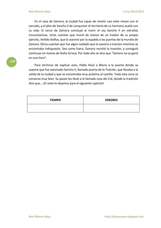Raúl Álvarez Alejo Curso 2012/2013
Raúl Álvarez Alejo http://ptsansuena.blogspot.com
139
En el caso de Zamora, la ciudad fue capaz de resistir casi siete meses con el
cercado, y el plan de Sancho II de conquistar el territorio de su hermana acabó con
su vida. El cerco de Zamora concluyó al morir el rey Sancho II en extrañas
circunstancias. Unos cuentan que murió de manos de un traidor de su propio
ejército, Vellido Dolfos, que lo asesinó por la espalda a las puertas de la muralla de
Zamora. Otros cuentan que fue algún soldado que lo asesinó a traición mientras se
encontraba indispuesto. Sea como fuera, Zamora resistió la invasión, y consiguió
continuar en manos de Doña Urraca. Por todo ello se dice que “Zamora no se ganó
en una hora”.
Para terminar de explicar esto, Pablo llevó a Mario a la puerta donde se
supone que fue asesinado Sancho II, llamada puerta de la Traición, que llevaba a la
salida de la ciudad y que se encontraba muy próxima al castillo. Toda esta zona se
conserva muy bien. Su paseo les llevó a la llamada casa del Cid, donde la tradición
dice que… ¡El resto lo dejamos para el siguiente capítulo!
TIEMPO ERRORES
 