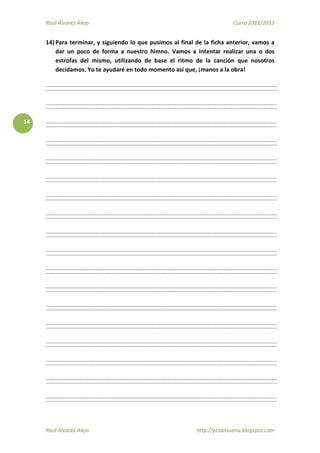 Raúl Álvarez Alejo Curso 2012/2013
Raúl Álvarez Alejo http://ptsansuena.blogspot.com
14
14) Para terminar, y siguiendo lo que pusimos al final de la ficha anterior, vamos a
dar un poco de forma a nuestro himno. Vamos a intentar realizar una o dos
estrofas del mismo, utilizando de base el ritmo de la canción que nosotros
decidamos. Yo te ayudaré en todo momento así que, ¡manos a la obra!
 