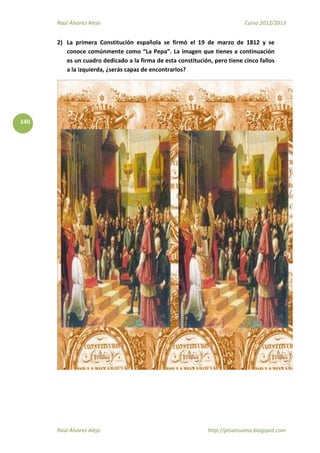 Raúl Álvarez Alejo Curso 2012/2013
Raúl Álvarez Alejo http://ptsansuena.blogspot.com
140
2) La primera Constitución española se firmó el 19 de marzo de 1812 y se
conoce comúnmente como “La Pepa”. La imagen que tienes a continuación
es un cuadro dedicado a la firma de esta constitución, pero tiene cinco fallos
a la izquierda, ¿serás capaz de encontrarlos?
 