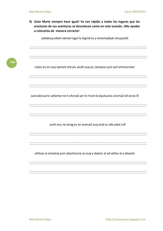 Raúl Álvarez Alejo Curso 2012/2013
Raúl Álvarez Alejo http://ptsansuena.blogspot.com
142
4) ¡Este Mario siempre hace igual! Va tan rápido a todos los lugares que las
oraciones de sus aventuras se descolocan como en esta ocasión. ¡Me ayudas
a colocarlas de manera correcta!
.odadeuq aíbah ednod ragul la óigirid es y etnemadipár ónuyaseD
.naíev es on euq opmeit ohcum aicah euq ay ,laicepse yum euf ortneucneer
.saicnatsnucric sañartxe ne II ohcnaS yer le rirom la óyulcunoc aromaZ ed ocrec lE
.aroh anu ne ónag es on aromaZ euq ecid es olle odot roP
.ollitsac la amixórp yum abartnocne es euq y daduic al ed adilas al a abavelL
 