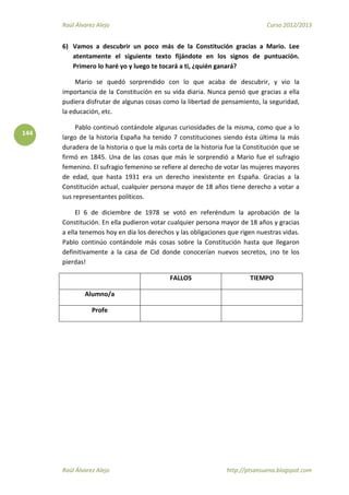 Raúl Álvarez Alejo Curso 2012/2013
Raúl Álvarez Alejo http://ptsansuena.blogspot.com
144
6) Vamos a descubrir un poco más de la Constitución gracias a Mario. Lee
atentamente el siguiente texto fijándote en los signos de puntuación.
Primero lo haré yo y luego te tocará a ti, ¿quién ganará?
Mario se quedó sorprendido con lo que acaba de descubrir, y vio la
importancia de la Constitución en su vida diaria. Nunca pensó que gracias a ella
pudiera disfrutar de algunas cosas como la libertad de pensamiento, la seguridad,
la educación, etc.
Pablo continuó contándole algunas curiosidades de la misma, como que a lo
largo de la historia España ha tenido 7 constituciones siendo ésta última la más
duradera de la historia o que la más corta de la historia fue la Constitución que se
firmó en 1845. Una de las cosas que más le sorprendió a Mario fue el sufragio
femenino. El sufragio femenino se refiere al derecho de votar las mujeres mayores
de edad, que hasta 1931 era un derecho inexistente en España. Gracias a la
Constitución actual, cualquier persona mayor de 18 años tiene derecho a votar a
sus representantes políticos.
El 6 de diciembre de 1978 se votó en referéndum la aprobación de la
Constitución. En ella pudieron votar cualquier persona mayor de 18 años y gracias
a ella tenemos hoy en día los derechos y las obligaciones que rigen nuestras vidas.
Pablo continúo contándole más cosas sobre la Constitución hasta que llegaron
definitivamente a la casa de Cid donde conocerían nuevos secretos, ¡no te los
pierdas!
FALLOS TIEMPO
Alumno/a
Profe
 