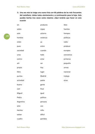Raúl Álvarez Alejo Curso 2012/2013
Raúl Álvarez Alejo http://ptsansuena.blogspot.com
145
7) Una vez más te traigo una nueva lista con 60 palabras de las más frecuentes
del castellano. Léelas todas atentamente y a continuación pasa la hoja. Solo
puedes leerlas tres veces como máximo. ¿Qué tendrás que hacer en esta
ocasión
sin
sobre
este
hombre
están
pues
sociedad
unas
centro
ahí
propia
libro
puntos
actividad
bueno
civil
Miguel
Pedro
Argentina
acto
Hechos
volver
cuadro
producto
López
victoria
violencia
ya
entre
cuando
todo
estar
ser
hoy
lugar
Madrid
padre
gente
final
igual
político
persona
uso
niño
difícil
partidos
libre
fuentes
tiempos
políticas
radio
produce
europea
conciencia
primeras
pequeña
armas
nacional
trabajo
otras
 