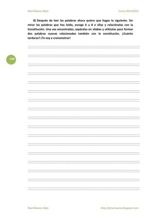 Raúl Álvarez Alejo Curso 2012/2013
Raúl Álvarez Alejo http://ptsansuena.blogspot.com
146
8) Después de leer las palabras ahora quiero que hagas lo siguiente. Sin
mirar las palabras que has leído, escoge 6 u 8 e ellas y relaciónalas con la
Constitución. Una vez encontradas, sepáralas en sílabas y utilízalas para formar
dos palabras nuevas relacionadas también con la constitución. ¿Cuánto
tardaras? ¡Te voy a cronometrar!
 
