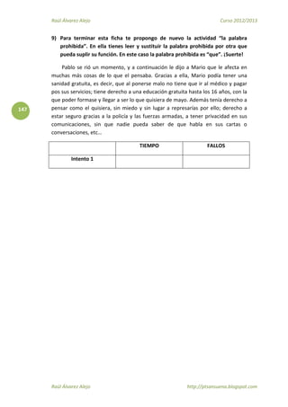 Raúl Álvarez Alejo Curso 2012/2013
Raúl Álvarez Alejo http://ptsansuena.blogspot.com
147
9) Para terminar esta ficha te propongo de nuevo la actividad “la palabra
prohibida”. En ella tienes leer y sustituir la palabra prohibida por otra que
pueda suplir su función. En este caso la palabra prohibida es “que”. ¡Suerte!
Pablo se rió un momento, y a continuación le dijo a Mario que le afecta en
muchas más cosas de lo que el pensaba. Gracias a ella, Mario podía tener una
sanidad gratuita, es decir, que al ponerse malo no tiene que ir al médico y pagar
pos sus servicios; tiene derecho a una educación gratuita hasta los 16 años, con la
que poder formase y llegar a ser lo que quisiera de mayo. Además tenía derecho a
pensar como el quisiera, sin miedo y sin lugar a represarías por ello; derecho a
estar seguro gracias a la policía y las fuerzas armadas, a tener privacidad en sus
comunicaciones, sin que nadie pueda saber de que habla en sus cartas o
conversaciones, etc…
TIEMPO FALLOS
Intento 1
 