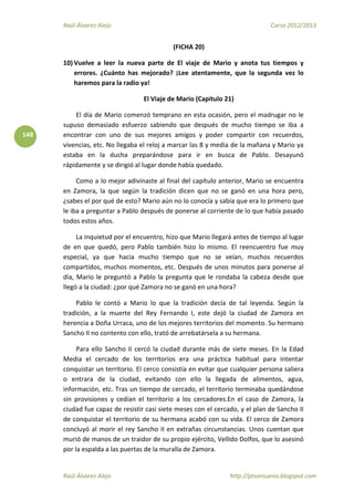 Raúl Álvarez Alejo Curso 2012/2013
Raúl Álvarez Alejo http://ptsansuena.blogspot.com
148
(FICHA 20)
10) Vuelve a leer la nueva parte de El viaje de Mario y anota tus tiempos y
errores. ¿Cuánto has mejorado? ¡Lee atentamente, que la segunda vez lo
haremos para la radio ya!
El Viaje de Mario (Capítulo 21)
El día de Mario comenzó temprano en esta ocasión, pero el madrugar no le
supuso demasiado esfuerzo sabiendo que después de mucho tiempo se iba a
encontrar con uno de sus mejores amigos y poder compartir con recuerdos,
vivencias, etc. No llegaba el reloj a marcar las 8 y media de la mañana y Mario ya
estaba en la ducha preparándose para ir en busca de Pablo. Desayunó
rápidamente y se dirigió al lugar donde había quedado.
Como a lo mejor adivinaste al final del capítulo anterior, Mario se encuentra
en Zamora, la que según la tradición dicen que no se ganó en una hora pero,
¿sabes el por qué de esto? Mario aún no lo conocía y sabía que era lo primero que
le iba a preguntar a Pablo después de ponerse al corriente de lo que había pasado
todos estos años.
La inquietud por el encuentro, hizo que Mario llegará antes de tiempo al lugar
de en que quedó, pero Pablo también hizo lo mismo. El reencuentro fue muy
especial, ya que hacia mucho tiempo que no se veían, muchos recuerdos
compartidos, muchos momentos, etc. Después de unos minutos para ponerse al
día, Mario le preguntó a Pablo la pregunta que le rondaba la cabeza desde que
llegó a la ciudad: ¿por qué Zamora no se ganó en una hora?
Pablo le contó a Mario lo que la tradición decía de tal leyenda. Según la
tradición, a la muerte del Rey Fernando I, este dejó la ciudad de Zamora en
herencia a Doña Urraca, uno de los mejores territorios del momento. Su hermano
Sancho II no contento con ello, trató de arrebatársela a su hermana.
Para ello Sancho II cercó la ciudad durante más de siete meses. En la Edad
Media el cercado de los territorios era una práctica habitual para intentar
conquistar un territorio. El cerco consistía en evitar que cualquier persona saliera
o entrara de la ciudad, evitando con ello la llegada de alimentos, agua,
información, etc. Tras un tiempo de cercado, el territorio terminaba quedándose
sin provisiones y cedían el territorio a los cercadores.En el caso de Zamora, la
ciudad fue capaz de resistir casi siete meses con el cercado, y el plan de Sancho II
de conquistar el territorio de su hermana acabó con su vida. El cerco de Zamora
concluyó al morir el rey Sancho II en extrañas circunstancias. Unos cuentan que
murió de manos de un traidor de su propio ejército, Vellido Dolfos, que lo asesinó
por la espalda a las puertas de la muralla de Zamora.
 
