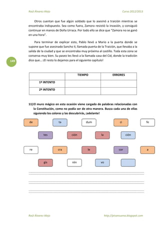 Raúl Álvarez Alejo Curso 2012/2013
Raúl Álvarez Alejo http://ptsansuena.blogspot.com
149
Otros cuentan que fue algún soldado que lo asesinó a traición mientras se
encontraba indispuesto. Sea como fuera, Zamora resistió la invasión, y consiguió
continuar en manos de Doña Urraca. Por todo ello se dice que “Zamora no se ganó
en una hora”.
Para terminar de explicar esto, Pablo llevó a Mario a la puerta donde se
supone que fue asesinado Sancho II, llamada puerta de la Traición, que llevaba a la
salida de la ciudad y que se encontraba muy próxima al castillo. Toda esta zona se
conserva muy bien. Su paseo les llevó a la llamada casa del Cid, donde la tradición
dice que… ¡El resto lo dejamos para el siguiente capítulo!
TIEMPO ERRORES
1º INTENTO
2º INTENTO
11) El muro mágico en esta ocasión viene cargado de palabras relacionadas con
la Constitución, como no podía ser de otra manera. Busca cada una de ellas
siguiendo los colores y las descubrirás, ¡adelante!
por
El
sol
el sale
se
el
re
gis
cra
rén
le
vo
cor a
de
tes
ta
ción
dum
la
ci
ción
fe
 