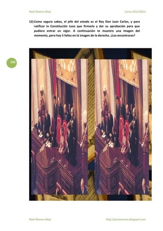 Raúl Álvarez Alejo Curso 2012/2013
Raúl Álvarez Alejo http://ptsansuena.blogspot.com
150
12) Como seguro sabes, el jefe del estado es el Rey Don Juan Carlos, y para
ratificar la Constitución tuvo que firmarla y dar su aprobación para que
pudiera entrar en vigor. A continuación te muestro una imagen del
momento, pero hay 5 fallos en la imagen de la derecha. ¿Los encontraras?
 