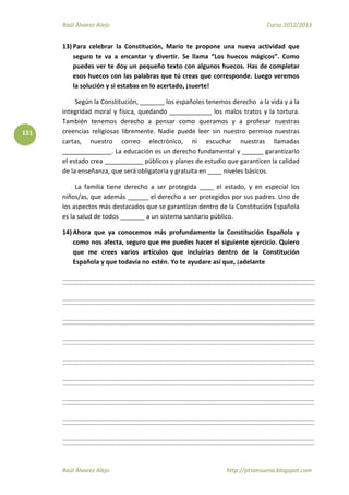 Raúl Álvarez Alejo Curso 2012/2013
Raúl Álvarez Alejo http://ptsansuena.blogspot.com
151
13) Para celebrar la Constitución, Mario te propone una nueva actividad que
seguro te va a encantar y divertir. Se llama “Los huecos mágicos”. Como
puedes ver te doy un pequeño texto con algunos huecos. Has de completar
esos huecos con las palabras que tú creas que corresponde. Luego veremos
la solución y si estabas en lo acertado, ¡suerte!
Según la Constitución, _______ los españoles tenemos derecho a la vida y a la
integridad moral y física, quedando ____________ los malos tratos y la tortura.
También tenemos derecho a pensar como queramos y a profesar nuestras
creencias religiosas libremente. Nadie puede leer sin nuestro permiso nuestras
cartas, nuestro correo electrónico, ni escuchar nuestras llamadas
______________. La educación es un derecho fundamental y ______ garantizarlo
el estado crea ___________ públicos y planes de estudio que garanticen la calidad
de la enseñanza, que será obligatoria y gratuita en ____ niveles básicos.
La familia tiene derecho a ser protegida ____ el estado, y en especial los
niños/as, que además ______ el derecho a ser protegidos por sus padres. Uno de
los aspectos más destacados que se garantizan dentro de la Constitución Española
es la salud de todos _______ a un sistema sanitario público.
14) Ahora que ya conocemos más profundamente la Constitución Española y
como nos afecta, seguro que me puedes hacer el siguiente ejercicio. Quiero
que me crees varios artículos que incluirías dentro de la Constitución
Española y que todavía no estén. Yo te ayudare así que, ¡adelante
 
