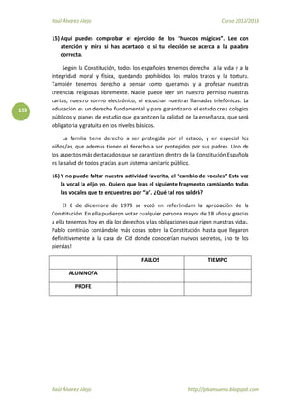 Raúl Álvarez Alejo Curso 2012/2013
Raúl Álvarez Alejo http://ptsansuena.blogspot.com
153
15) Aquí puedes comprobar el ejercicio de los “huecos mágicos”. Lee con
atención y mira si has acertado o si tu elección se acerca a la palabra
correcta.
Según la Constitución, todos los españoles tenemos derecho a la vida y a la
integridad moral y física, quedando prohibidos los malos tratos y la tortura.
También tenemos derecho a pensar como queramos y a profesar nuestras
creencias religiosas libremente. Nadie puede leer sin nuestro permiso nuestras
cartas, nuestro correo electrónico, ni escuchar nuestras llamadas telefónicas. La
educación es un derecho fundamental y para garantizarlo el estado crea colegios
públicos y planes de estudio que garanticen la calidad de la enseñanza, que será
obligatoria y gratuita en los niveles básicos.
La familia tiene derecho a ser protegida por el estado, y en especial los
niños/as, que además tienen el derecho a ser protegidos por sus padres. Uno de
los aspectos más destacados que se garantizan dentro de la Constitución Española
es la salud de todos gracias a un sistema sanitario público.
16) Y no puede faltar nuestra actividad favorita, el “cambio de vocales” Esta vez
la vocal la elijo yo. Quiero que leas el siguiente fragmento cambiando todas
las vocales que te encuentres por “a”. ¿Qué tal nos saldrá?
El 6 de diciembre de 1978 se votó en referéndum la aprobación de la
Constitución. En ella pudieron votar cualquier persona mayor de 18 años y gracias
a ella tenemos hoy en día los derechos y las obligaciones que rigen nuestras vidas.
Pablo continúo contándole más cosas sobre la Constitución hasta que llegaron
definitivamente a la casa de Cid donde conocerían nuevos secretos, ¡no te los
pierdas!
FALLOS TIEMPO
ALUMNO/A
PROFE
 