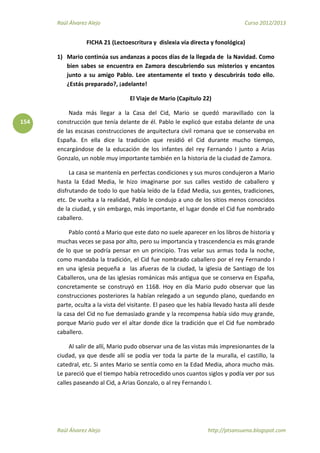 Raúl Álvarez Alejo Curso 2012/2013
Raúl Álvarez Alejo http://ptsansuena.blogspot.com
154
FICHA 21 (Lectoescritura y dislexia vía directa y fonológica)
1) Mario continúa sus andanzas a pocos días de la llegada de la Navidad. Como
bien sabes se encuentra en Zamora descubriendo sus misterios y encantos
junto a su amigo Pablo. Lee atentamente el texto y descubrirás todo ello.
¿Estás preparado?, ¡adelante!
El Viaje de Mario (Capítulo 22)
Nada más llegar a la Casa del Cid, Mario se quedó maravillado con la
construcción que tenía delante de él. Pablo le explicó que estaba delante de una
de las escasas construcciones de arquitectura civil romana que se conservaba en
España. En ella dice la tradición que residió el Cid durante mucho tiempo,
encargándose de la educación de los infantes del rey Fernando I junto a Arias
Gonzalo, un noble muy importante también en la historia de la ciudad de Zamora.
La casa se mantenía en perfectas condiciones y sus muros condujeron a Mario
hasta la Edad Media, le hizo imaginarse por sus calles vestido de caballero y
disfrutando de todo lo que había leído de la Edad Media, sus gentes, tradiciones,
etc. De vuelta a la realidad, Pablo le condujo a uno de los sitios menos conocidos
de la ciudad, y sin embargo, más importante, el lugar donde el Cid fue nombrado
caballero.
Pablo contó a Mario que este dato no suele aparecer en los libros de historia y
muchas veces se pasa por alto, pero su importancia y trascendencia es más grande
de lo que se podría pensar en un principio. Tras velar sus armas toda la noche,
como mandaba la tradición, el Cid fue nombrado caballero por el rey Fernando I
en una iglesia pequeña a las afueras de la ciudad, la iglesia de Santiago de los
Caballeros, una de las iglesias románicas más antigua que se conserva en España,
concretamente se construyó en 1168. Hoy en día Mario pudo observar que las
construcciones posteriores la habían relegado a un segundo plano, quedando en
parte, oculta a la vista del visitante. El paseo que les había llevado hasta allí desde
la casa del Cid no fue demasiado grande y la recompensa había sido muy grande,
porque Mario pudo ver el altar donde dice la tradición que el Cid fue nombrado
caballero.
Al salir de allí, Mario pudo observar una de las vistas más impresionantes de la
ciudad, ya que desde allí se podía ver toda la parte de la muralla, el castillo, la
catedral, etc. Si antes Mario se sentía como en la Edad Media, ahora mucho más.
Le pareció que el tiempo había retrocedido unos cuantos siglos y podía ver por sus
calles paseando al Cid, a Arias Gonzalo, o al rey Fernando I.
 