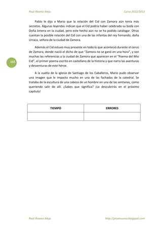 Raúl Álvarez Alejo Curso 2012/2013
Raúl Álvarez Alejo http://ptsansuena.blogspot.com
155
Pablo le dijo a Mario que la relación del Cid con Zamora aún tenía más
secretos. Algunas leyendas indican que el Cid podría haber celebrado su boda con
Doña Jimena en la ciudad, pero este hecho aún no se ha podido catalogar. Otras
cuentan la posible relación del Cid con una de las infantas del rey Fernando, doña
Urraca, señora de la ciudad de Zamora.
Además el Cid estuvo muy presente en todo lo que aconteció durante el cerco
de Zamora, donde nació el dicho de que “Zamora no se ganó en una hora”, y son
muchas las referencias a la ciudad de Zamora que aparecen en el “Poema del Mio
Cid”, el primer poema escrito en castellano de la historia y que narra las aventuras
y desventuras de este héroe.
A la vuelta de la iglesia de Santiago de los Caballeros, Mario pudo observar
una imagen que le impacto mucho en una de las fachadas de la catedral. Se
trataba de la escultura de una cabeza de un hombre en una de las ventanas, como
queriendo salir de allí. ¿Sabes que significa? ¡Lo descubrirás en el próximo
capítulo!
TIEMPO ERRORES
 