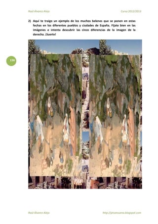 Raúl Álvarez Alejo Curso 2012/2013
Raúl Álvarez Alejo http://ptsansuena.blogspot.com
156
2) Aquí te traigo un ejemplo de los muchos belenes que se ponen en estas
fechas en los diferentes pueblos y ciudades de España. Fíjate bien en las
imágenes e intenta descubrir las cinco diferencias de la imagen de la
derecha. ¡Suerte!
 