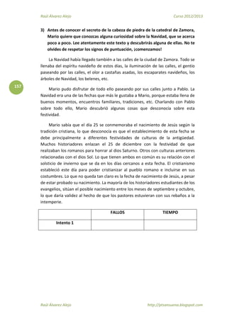 Raúl Álvarez Alejo Curso 2012/2013
Raúl Álvarez Alejo http://ptsansuena.blogspot.com
157
3) Antes de conocer el secreto de la cabeza de piedra de la catedral de Zamora,
Mario quiere que conozcas alguna curiosidad sobre la Navidad, que se acerca
poco a poco. Lee atentamente este texto y descubrirás alguna de ellas. No te
olvides de respetar los signos de puntuación, ¡comenzamos!
La Navidad había llegado también a las calles de la ciudad de Zamora. Todo se
llenaba del espíritu navideño de estos días, la iluminación de las calles, el gentío
paseando por las calles, el olor a castañas asadas, los escaparates navideños, los
árboles de Navidad, los belenes, etc.
Mario pudo disfrutar de todo ello paseando por sus calles junto a Pablo. La
Navidad era una de las fechas que más le gustaba a Mario, porque estaba llena de
buenos momentos, encuentros familiares, tradiciones, etc. Charlando con Pablo
sobre todo ello, Mario descubrió algunas cosas que desconocía sobre esta
festividad.
Mario sabía que el día 25 se conmemoraba el nacimiento de Jesús según la
tradición cristiana, lo que desconocía es que el establecimiento de esta fecha se
debe principalmente a diferentes festividades de culturas de la antigüedad.
Muchos historiadores enlazan el 25 de diciembre con la festividad de que
realizaban los romanos para honrar al dios Saturno. Otros con culturas anteriores
relacionadas con el dios Sol. Lo que tienen ambos en común es su relación con el
solsticio de invierno que se da en los días cercanos a esta fecha. El cristianismo
estableció este día para poder cristianizar al pueblo romano e incluirse en sus
costumbres. Lo que no queda tan claro es la fecha de nacimiento de Jesús, a pesar
de estar probado su nacimiento. La mayoría de los historiadores estudiantes de los
evangelios, sitúan el posible nacimiento entre los meses de septiembre y octubre,
lo que daría validez al hecho de que los pastores estuvieran con sus rebaños a la
intemperie.
FALLOS TIEMPO
Intento 1
 