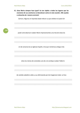 Raúl Álvarez Alejo Curso 2012/2013
Raúl Álvarez Alejo http://ptsansuena.blogspot.com
158
4) ¡Este Mario siempre hace igual! Va tan rápido a todos los lugares que las
oraciones de sus aventuras se descolocan como en esta ocasión. ¡Me ayudas
a colocarlas de manera correcta!
Zamora. Algunas en leyendas boda indican su que celebrar el pudo Cid
pudo la de observar ciudad. Mario impresionantes una más de vistas las
en de conserva las se iglesias España. Una que románicas antigua más
sitios los menos de conocidos uno de a la condujo ciudad. Pablo le
de vestido caballero calles y sus disfrutando por de imaginarse todo. Le hizo
 