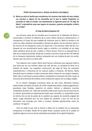 Raúl Álvarez Alejo Curso 2012/2013
Raúl Álvarez Alejo http://ptsansuena.blogspot.com
16
FICHA 3 (Lectoescritura y dislexia vía directa y fonológica)
1) Mario ya está en Sevilla para enseñarnos los rincones más bellos de esta ciudad,
sus secretos y, alguna de las maravillas por la que la capital hispalense es
conocida en todo el mundo. Lee atentamente la siguiente parte de “El viaje de
Mario” y descubrirás cosas que seguro no conocías, ¿quieres acompañar a Mario
en su viaje?
El Viaje de Mario (Capítulo 12)
Los primeros rayos del sol entraban por la ventana de la habitación de Mario y
comenzaban a iluminar el cabecero de su cama. Mario comenzó a desperezarse y a
incorporarse al nuevo día que acababa de comenzar para él. Abrió la ventana y vio
como las calles sevillanas comenzaban a llenarse de gentes, de los primeros olores a
los churros de los desayunos, junto con aquel olor a los primeros cafés del día, etc.
Después de una reconfortante ducha, cogió su mochila y se introdujo en las viejas
calles sevillanas llenas de olor a azahar y a flores frescas. Paró en un pequeño bar al
lado de la catedral de Sevilla, donde iba a realizar la primera visita del día. Allí disfrutó
de un desayuno típicamente andaluz compuesto por una tostada de pan con aceite,
tomate, ajo y sal, junto a un buen café.
Tras saborear este manjar, Mario tenía fuerzas suficientes para aguantar todo lo
que tenía que ver esa mañana. Nada más salir del bar, se introdujo de lleno en la
catedral de Sevilla, una magnífica construcción del silgo XII llena de maravillas
arquitectónicas e influencias de las culturas árabes y cristianas. Allí dentro, Mario
descubrió que la catedral se había construido sobre la base de una antigua mezquita.
Sobre ella se construyó la actual catedral, cambiando la orientación del altar mayor al
contrario de la dirección de la Meca, como símbolo de ruptura con la antigua religión.
En su interior albergaba numerosas obras de arte como diferentes estatuas
policromadas, de piedra, de plata, de marfil; majestuosos altares, órganos gigantescos,
grandiosas rejas forjadas, sepulcros de piedra, mármol y alabastro, enormes
candelabros de plata, etc. Todo ello maravilló a Mario que estuvo más de dos horas en
su interior apreciando con detenimiento todas estas maravillas. Le sorprendió mucho
ver dentro de uno de los patios de la catedral una especie de cocodrilo colgado del
techo. Luego descubrió que era una réplica de cocodrilo y que era uno de los
elementos más buscados por niños y curiosos, llamado popularmente entro los
sevillanos “el lagarto”.
Pero sin duda lo que más le fascinó a Mario de la catedral fue su imponente
campanario, la Giralda. Desde allí se podía divisar cualquier punto de la ciudad sin
problema alguno y era uno de los estandartes principales de la capital hispalense.
 