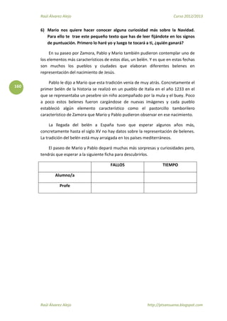 Raúl Álvarez Alejo Curso 2012/2013
Raúl Álvarez Alejo http://ptsansuena.blogspot.com
160
6) Mario nos quiere hacer conocer alguna curiosidad más sobre la Navidad.
Para ello te trae este pequeño texto que has de leer fijándote en los signos
de puntuación. Primero lo haré yo y luego te tocará a ti, ¿quién ganará?
En su paseo por Zamora, Pablo y Mario también pudieron contemplar uno de
los elementos más característicos de estos días, un belén. Y es que en estas fechas
son muchos los pueblos y ciudades que elaboran diferentes belenes en
representación del nacimiento de Jesús.
Pablo le dijo a Mario que esta tradición venía de muy atrás. Concretamente el
primer belén de la historia se realizó en un pueblo de Italia en el año 1233 en el
que se representaba un pesebre sin niño acompañado por la mula y el buey. Poco
a poco estos belenes fueron cargándose de nuevas imágenes y cada pueblo
estableció algún elemento característico como el pastorcillo tamborilero
característico de Zamora que Mario y Pablo pudieron observar en ese nacimiento.
La llegada del belén a España tuvo que esperar algunos años más,
concretamente hasta el siglo XV no hay datos sobre la representación de belenes.
La tradición del belén está muy arraigada en los países mediterráneos.
El paseo de Mario y Pablo deparó muchas más sorpresas y curiosidades pero,
tendrás que esperar a la siguiente ficha para descubrirlos.
FALLOS TIEMPO
Alumno/a
Profe
 