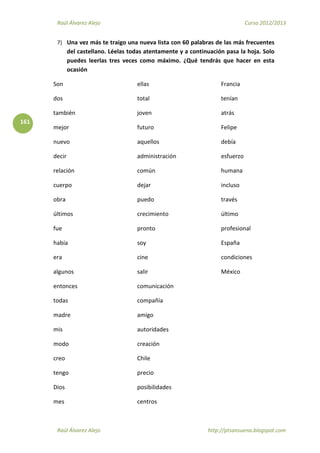 Raúl Álvarez Alejo Curso 2012/2013
Raúl Álvarez Alejo http://ptsansuena.blogspot.com
161
7) Una vez más te traigo una nueva lista con 60 palabras de las más frecuentes
del castellano. Léelas todas atentamente y a continuación pasa la hoja. Solo
puedes leerlas tres veces como máximo. ¿Qué tendrás que hacer en esta
ocasión
Son
dos
también
mejor
nuevo
decir
relación
cuerpo
obra
últimos
ellas
total
joven
futuro
aquellos
administración
común
dejar
puedo
crecimiento
Francia
tenían
atrás
Felipe
debía
esfuerzo
humana
incluso
través
último
fue
había
era
algunos
entonces
todas
madre
mis
modo
creo
tengo
Dios
mes
pronto
soy
cine
salir
comunicación
compañía
amigo
autoridades
creación
Chile
precio
posibilidades
centros
profesional
España
condiciones
México
 