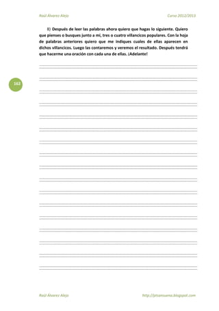 Raúl Álvarez Alejo Curso 2012/2013
Raúl Álvarez Alejo http://ptsansuena.blogspot.com
162
8) Después de leer las palabras ahora quiero que hagas lo siguiente. Quiero
que pienses o busques junto a mí, tres o cuatro villancicos populares. Con la hoja
de palabras anteriores quiero que me indiques cuales de ellas aparecen en
dichos villancicos. Luego las contaremos y veremos el resultado. Después tendrá
que hacerme una oración con cada una de ellas. ¡Adelante!
 