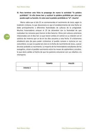 Raúl Álvarez Alejo Curso 2012/2013
Raúl Álvarez Alejo http://ptsansuena.blogspot.com
163
9) Para terminar esta ficha te propongo de nuevo la actividad “la palabra
prohibida”. En ella tienes leer y sustituir la palabra prohibida por otra que
pueda suplir su función. En este caso la palabra prohibida es “el”. ¡Suerte!
Mario sabía que el día 25 se conmemoraba el nacimiento de Jesús según la
tradición cristiana, lo que desconocía es que el establecimiento de esta fecha se
debe principalmente a diferentes festividades de culturas de la antigüedad.
Muchos historiadores enlazan el 25 de diciembre con la festividad de que
realizaban los romanos para honrar al dios Saturno. Otros con culturas anteriores
relacionadas con el dios Sol. Lo que tienen ambos en común es su relación con el
solsticio de invierno que se da en los días cercanos a esta fecha. El cristianismo
estableció este día para poder cristianizar al pueblo romano e incluirse en sus
costumbres. Lo que no queda tan claro es la fecha de nacimiento de Jesús, a pesar
de estar probado su nacimiento. La mayoría de los historiadores estudiantes de los
evangelios, sitúan el posible nacimiento entre los meses de septiembre y octubre,
lo que daría validez al hecho de que los pastores estuvieran con sus rebaños a la
intemperie.
TIEMPO FALLOS
Intento 1
 