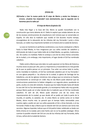 Raúl Álvarez Alejo Curso 2012/2013
Raúl Álvarez Alejo http://ptsansuena.blogspot.com
164
(FICHA 22)
10) Vuelve a leer la nueva parte de El viaje de Mario y anota tus tiempos y
errores. ¿Cuánto has mejorado? ¡Lee atentamente, que la segunda vez lo
haremos para la radio ya!
El Viaje de Mario (Capítulo 22)
Nada más llegar a la Casa del Cid, Mario se quedó maravillado con la
construcción que tenía delante de él. Pablo le explicó que estaba delante de una
de las escasas construcciones de arquitectura civil romana que se conservaba en
España. En ella dice la tradición que residió el Cid durante mucho tiempo,
encargándose de la educación de los infantes del rey Fernando I junto a Arias
Gonzalo, un noble muy importante también en la historia de la ciudad de Zamora.
La casa se mantenía en perfectas condiciones y sus muros condujeron a Mario
hasta la Edad Media, le hizo imaginarse por sus calles vestido de caballero y
disfrutando de todo lo que había leído de la Edad Media, sus gentes, tradiciones,
etc. De vuelta a la realidad, Pablo le condujo a uno de los sitios menos conocidos
de la ciudad, y sin embargo, más importante, el lugar donde el Cid fue nombrado
caballero.
Pablo contó a Mario que este dato no suele aparecer en los libros de historia y
muchas veces se pasa por alto, pero su importancia y trascendencia es más grande
de lo que se podría pensar en un principio. Tras velar sus armas toda la noche,
como mandaba la tradición, el Cid fue nombrado caballero por el rey Fernando I
en una iglesia pequeña a las afueras de la ciudad, la iglesia de Santiago de los
Caballeros, una de las iglesias románicas más antigua que se conserva en España,
concretamente se construyó en 1168. Hoy en día Mario pudo observar que las
construcciones posteriores la habían relegado a un segundo plano, quedando en
parte, oculta a la vista del visitante. El paseo que les había llevado hasta allí desde
la casa del Cid no fue demasiado grande y la recompensa había sido muy grande,
porque Mario pudo ver el altar donde dice la tradición que el Cid fue nombrado
caballero. Al salir de allí, Mario pudo observar una de las vistas más
impresionantes de la ciudad, ya que desde allí se podía ver toda la parte de la
muralla, el castillo, la catedral, etc. Si antes Mario se sentía como en la Edad
Media, ahora mucho más. Le pareció que el tiempo había retrocedido unos
cuantos siglos y podía ver por sus calles paseando al Cid, a Arias Gonzalo, o al rey
Fernando I.Pablo le dijo a Mario que la relación del Cid con Zamora aún tenía más
secretos. Algunas leyendas indican que el Cid podría haber celebrado su boda con
Doña Jimena en la ciudad, pero este hecho aún no se ha podido catalogar. Otras
cuentan la posible relación del Cid con una de las infantas del rey Fernando, doña
Urraca, señora de la ciudad de Zamora.
 
