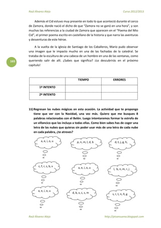 Raúl Álvarez Alejo Curso 2012/2013
Raúl Álvarez Alejo http://ptsansuena.blogspot.com
165
Además el Cid estuvo muy presente en todo lo que aconteció durante el cerco
de Zamora, donde nació el dicho de que “Zamora no se ganó en una hora”, y son
muchas las referencias a la ciudad de Zamora que aparecen en el “Poema del Mio
Cid”, el primer poema escrito en castellano de la historia y que narra las aventuras
y desventuras de este héroe.
A la vuelta de la iglesia de Santiago de los Caballeros, Mario pudo observar
una imagen que le impacto mucho en una de las fachadas de la catedral. Se
trataba de la escultura de una cabeza de un hombre en una de las ventanas, como
queriendo salir de allí. ¿Sabes que significa? ¡Lo descubrirás en el próximo
capítulo!
TIEMPO ERRORES
1º INTENTO
2º INTENTO
11) Regresan las nubes mágicas en esta ocasión. La actividad que te propongo
tiene que ver con la Navidad, una vez más. Quiero que me busques 8
palabras relacionadas con el Belén. Luego intentaremos formar la estrofa de
un villancico que las incluya a todas ellas. Como bien sabes has de coger una
letra de las nubes que quieras sin poder usar más de una letra de cada nube
en cada palabra, ¿te atreves?
a, e, i, o, u p, n, m, l, d, b d, t, j, g, h,
c, f, r, s, b, v a, e, i, o, u l, b, n, m, r, j
a, e, i, o, u
d, b, v, c, s, m s, r, t, n, ñ, g
 