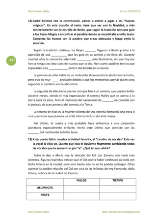 Raúl Álvarez Alejo Curso 2012/2013
Raúl Álvarez Alejo http://ptsansuena.blogspot.com
167
12) Como hicimos con la constitución, vamos a volver a jugar a los “huecos
mágicos”. En esta ocasión el texto tiene que ver con la Navidad, y más
concretamente con la estrella de Belén, que según la tradición cristiana guió
a los Reyes Magos a encontrar el pesebre donde se encontraba el niño Jesús.
Completa los huecos con la palabra que creas adecuada y luego verás la
solución.
Según la tradición cristiana, los Reyes _______ llegaron a Belén gracias a la
aparición de una __________ que les guió en su camino y les llevó allí. Durante
muchos años la ciencia ha intentado _________ este fenómeno, sin que hoy por
hoy se tenga una idea clara del suceso que se dio. Hay cuatro posibles teorías que
explicarían este ____________ dentro del ámbito de la ciencia.
La primera de ellas habla de un meteorito atravesando la atmósfera terrestre,
pero esta es muy _____ probable debido a que los meteoritos apenas duran unos
segundos al contacto con la atmosfera.
La segunda de ellas tiene que ver con que fuera un cometa, que pueden brillar
durante meses, siendo el más espectacular el cometa Halley que se acerca a la
tierra cada 76 años. Pero el momento del nacimiento de _______ no coincide con
el periodo de acercamiento del cometa a la Tierra.
La tercera de ellas es la muerte violenta de una estrella formando una nova o
una supernova que provoca un brillo intenso incluso durante meses.
Por último, la cuarta y más probable hace referencia a una conjunción
planetaria especialmente brillante, hecho este último que coincide con las
_______ del nacimiento del niño Jesús.
13) Y no puede faltar nuestra actividad favorita, el “cambio de vocales” Esta vez
la vocal la elijo yo. Quiero que leas el siguiente fragmento cambiando todas
las vocales que te encuentres por “e”. ¿Qué tal nos saldrá?
Pablo le dijo a Mario que la relación del Cid con Zamora aún tenía más
secretos. Algunas leyendas indican que el Cid podría haber celebrado su boda con
Doña Jimena en la ciudad, pero este hecho aún no se ha podido catalogar. Otras
cuentan la posible relación del Cid con una de las infantas del rey Fernando, doña
Urraca, señora de la ciudad de Zamora.
FALLOS TIEMPO
ALUMNO/A
PROFE
 