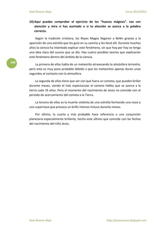 Raúl Álvarez Alejo Curso 2012/2013
Raúl Álvarez Alejo http://ptsansuena.blogspot.com
168
14) Aquí puedes comprobar el ejercicio de los “huecos mágicos”. Lee con
atención y mira si has acertado o si tu elección se acerca a la palabra
correcta.
Según la tradición cristiana, los Reyes Magos llegaron a Belén gracias a la
aparición de una estrella que les guió en su camino y les llevó allí. Durante muchos
años la ciencia ha intentado explicar este fenómeno, sin que hoy por hoy se tenga
una idea clara del suceso que se dio. Hay cuatro posibles teorías que explicarían
este fenómeno dentro del ámbito de la ciencia.
La primera de ellas habla de un meteorito atravesando la atmósfera terrestre,
pero esta es muy poco probable debido a que los meteoritos apenas duran unos
segundos al contacto con la atmosfera.
La segunda de ellas tiene que ver con que fuera un cometa, que pueden brillar
durante meses, siendo el más espectacular el cometa Halley que se acerca a la
tierra cada 76 años. Pero el momento del nacimiento de Jesús no coincide con el
periodo de acercamiento del cometa a la Tierra.
La tercera de ellas es la muerte violenta de una estrella formando una nova o
una supernova que provoca un brillo intenso incluso durante meses.
Por último, la cuarta y más probable hace referencia a una conjunción
planetaria especialmente brillante, hecho este último que coincide con las fechas
del nacimiento del niño Jesús.
 