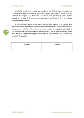 Raúl Álvarez Alejo Curso 2012/2013
Raúl Álvarez Alejo http://ptsansuena.blogspot.com
17
La Giralda es el único vestigio que queda en pie de la antigua mezquita que
ocupaba el lugar de la catedral. A parte de su belleza hay una cosa que a todos los
visitantes les sorprende, y Mario no podía ser menos. Se trata de una escultura
ubicada en lo alto de la torre que representa el triunfo de la fe. Se le llama
popularmente el Giraldillo.
Al mirar el reloj, Mario se dio cuenta que se había pasado ya la mañana y se
avecinaba la hora de comer y descansar con una buena siesta, que el calor de estas
tierras ayuda a ello. Para ello se acercó al restaurante de su amigo Julián, compañero
del colegio con el que mantenía una buena amistad y que le había invitado a comer
para mostrarle un poco de la gastronomía andaluz. ¿Queréis saber que comió? ¡Muy
pronto lo descubrirás!
TIEMPO ERRORES
 