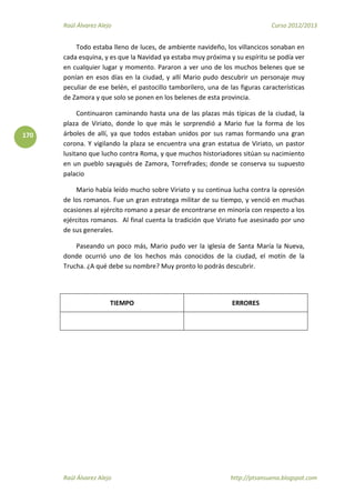 Raúl Álvarez Alejo Curso 2012/2013
Raúl Álvarez Alejo http://ptsansuena.blogspot.com
170
Todo estaba lleno de luces, de ambiente navideño, los villancicos sonaban en
cada esquina, y es que la Navidad ya estaba muy próxima y su espíritu se podía ver
en cualquier lugar y momento. Pararon a ver uno de los muchos belenes que se
ponían en esos días en la ciudad, y allí Mario pudo descubrir un personaje muy
peculiar de ese belén, el pastocillo tamborilero, una de las figuras características
de Zamora y que solo se ponen en los belenes de esta provincia.
Continuaron caminando hasta una de las plazas más típicas de la ciudad, la
plaza de Viriato, donde lo que más le sorprendió a Mario fue la forma de los
árboles de allí, ya que todos estaban unidos por sus ramas formando una gran
corona. Y vigilando la plaza se encuentra una gran estatua de Viriato, un pastor
lusitano que lucho contra Roma, y que muchos historiadores sitúan su nacimiento
en un pueblo sayagués de Zamora, Torrefrades; donde se conserva su supuesto
palacio
Mario había leído mucho sobre Viriato y su continua lucha contra la opresión
de los romanos. Fue un gran estratega militar de su tiempo, y venció en muchas
ocasiones al ejército romano a pesar de encontrarse en minoría con respecto a los
ejércitos romanos. Al final cuenta la tradición que Viriato fue asesinado por uno
de sus generales.
Paseando un poco más, Mario pudo ver la iglesia de Santa María la Nueva,
donde ocurrió uno de los hechos más conocidos de la ciudad, el motín de la
Trucha. ¿A qué debe su nombre? Muy pronto lo podrás descubrir.
TIEMPO ERRORES
 