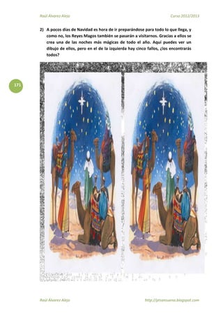 Raúl Álvarez Alejo Curso 2012/2013
Raúl Álvarez Alejo http://ptsansuena.blogspot.com
171
2) A pocos días de Navidad es hora de ir preparándose para todo lo que llega, y
como no, los Reyes Magos también se pasarán a visitarnos. Gracias a ellos se
crea una de las noches más mágicas de todo el año. Aquí puedes ver un
dibujo de ellos, pero en el de la izquierda hay cinco fallos, ¿los encontrarás
todos?
 