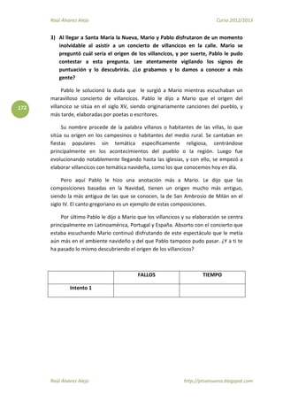 Raúl Álvarez Alejo Curso 2012/2013
Raúl Álvarez Alejo http://ptsansuena.blogspot.com
172
3) Al llegar a Santa María la Nueva, Mario y Pablo disfrutaron de un momento
inolvidable al asistir a un concierto de villancicos en la calle. Mario se
preguntó cuál sería el origen de los villancicos, y por suerte, Pablo le pudo
contestar a esta pregunta. Lee atentamente vigilando los signos de
puntuación y lo descubrirás. ¿Lo grabamos y lo damos a conocer a más
gente?
Pablo le solucionó la duda que le surgió a Mario mientras escuchaban un
maravilloso concierto de villancicos. Pablo le dijo a Mario que el origen del
villancico se sitúa en el siglo XV, siendo originariamente canciones del pueblo, y
más tarde, elaboradas por poetas o escritores.
Su nombre procede de la palabra villanos o habitantes de las villas, lo que
sitúa su origen en los campesinos o habitantes del medio rural. Se cantaban en
fiestas populares sin temática específicamente religiosa, centrándose
principalmente en los acontecimientos del pueblo o la región. Luego fue
evolucionando notablemente llegando hasta las iglesias, y con ello, se empezó a
elaborar villancicos con temática navideña, como los que conocemos hoy en día.
Pero aquí Pablo le hizo una anotación más a Mario. Le dijo que las
composiciones basadas en la Navidad, tienen un origen mucho más antiguo,
siendo la más antigua de las que se conocen, la de San Ambrosio de Milán en el
siglo IV. El canto gregoriano es un ejemplo de estas composiciones.
Por último Pablo le dijo a Mario que los villancicos y su elaboración se centra
principalmente en Latinoamérica, Portugal y España. Absorto con el concierto que
estaba escuchando Mario continuó disfrutando de este espectáculo que le metía
aún más en el ambiente navideño y del que Pablo tampoco pudo pasar. ¿Y a ti te
ha pasado lo mismo descubriendo el origen de los villancicos?
FALLOS TIEMPO
Intento 1
 