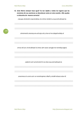 Raúl Álvarez Alejo Curso 2012/2013
Raúl Álvarez Alejo http://ptsansuena.blogspot.com
173
4) ¡Este Mario siempre hace igual! Va tan rápido a todos los lugares que las
oraciones de sus aventuras se descolocan como en esta ocasión. ¡Me ayudas
a colocarlas de manera correcta!
.raeuqas alratnetni arap lardetac al a órtne nórdal nu euq ecid adneyel aL
.etnemaralc anosrep anu ed sojo sol y ziran al rev abajed ardeip al
.enrac ed zurc al ed adneyel al omoc sám sasoc sanugla rev noreidup ogeuL
.sadarim sert sal ed otsirC le se etse euq ecid adneyel aL
.anaromaz al a zorra ocir un noreitrapmoc olbaP y oiraM nóisaco atse nE
 