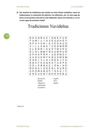 Raúl Álvarez Alejo Curso 2012/2013
Raúl Álvarez Alejo http://ptsansuena.blogspot.com
174
5) Son muchas las tradiciones que existen en estas fechas navideñas, como las
celebraciones, la colocación de adornos, los villancicos, etc. En esta sopa de
letras se encuentran ocho de las más habituales. Busca con atención y, ¡a ver
si eres capaz de encontrar todas!
 