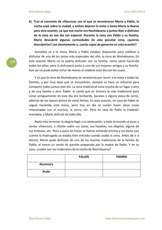 Raúl Álvarez Alejo Curso 2012/2013
Raúl Álvarez Alejo http://ptsansuena.blogspot.com
175
6) Tras el concierto de villancicos con el que se encontraron Mario y Pablo, la
noche cayó sobre la ciudad, y ambos dejaron la visita a Santa María la Nueva
para otra ocasión, ya que esa noche era Nochebuena y juntos iban a disfrutar
de la cena en ese día tan especial. Durante la cena con Pablo y su familia,
Mario descubrió algunas curiosidades de esta peculiar cena, ¿quieres
descubrirlas? Lee atentamente y, ¿serás capaz de ganarme en esta ocasión?
Sentados ya a la mesa, Mario y Pablo estaban dispuestos para celebrar y
disfrutar de una de las cenas más especiales del año, la cena de Nochebuena. En
esta ocasión Mario no la podría disfrutar con su familia, como venía haciendo
todos los años; pero la disfrutaría junto a uno de sus mejores amigos y su familia.
Aún así no pudo evitar echar de menos el celebrar este día con los suyos.
Y es que la cena de Nochebuena se caracteriza por reunir a la mesa a todas las
familias, y por muy lejos que se encuentren, siempre se hace un esfuerzo para
compartir todos juntos este día. La cena tradicional varía mucho de un lugar a otro
y de una familia a otra. Pablo le contó que en Zamora lo más tradicional para
cenar antiguamente en este día era lombarda, bacalao y alguna pieza de carne,
además de los típicos dulces de estas fechas. En esta ocasión, en casa de Pablo se
seguía haciendo este menú, pero hoy en día se suelen hacer otras cosas
relacionadas con el marisco, la carne, etc. Pero en casa de Pablo la tradición
mandaba, y Mario disfrutó de todo ello.
Nada más terminar la alegría llegó a la celebración, y todo el mundo se puso a
cantar villancicos, a charlar sobre sus cosas, sus hazañas, sus alegrías, alguna de
sus tristezas, etc. Poco a poco las horas se fueron echando encima y sin darse casi
cuenta la madrugada ya estaba bien entrada cuando acabo la cena. Antes de ir a
dormir, Mario pudo disfrutar de una de las muchas tradiciones de la familia de
Pablo, el tomar un vasito de ponche preparado por la madre de Pablo. Y en tu
caso, ¿cuáles son las tradiciones de la noche de Nochebuena?
FALLOS TIEMPO
Alumno/a
Profe
 