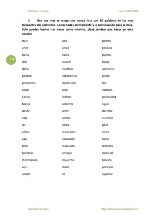 Raúl Álvarez Alejo Curso 2012/2013
Raúl Álvarez Alejo http://ptsansuena.blogspot.com
176
7) Una vez más te traigo una nueva lista con 60 palabras de las más
frecuentes del castellano. Léelas todas atentamente y a continuación pasa la hoja.
Solo puedes leerlas tres veces como máximo. ¿Qué tendrás que hacer en esta
ocasión
muy
años
hasta
días
debe
política
problemas
cinco
Carlos
fuerza
solo
único
hacía
nuevos
nuestros
experiencia
demasiado
plan
realizar
acciones
padres
película
puerto
fuego
asimismo
grado
has
estaban
posibilidad
sigue
desde
está
mi
cómo
casi
toda
hombres
información
ojos
acción
amor
policía
cerca
resultados
educación
respuesta
energía
izquierda
diario
ve
derecha
cuestión
pasó
costa
toma
distintas
material
función
principal
superior
 
