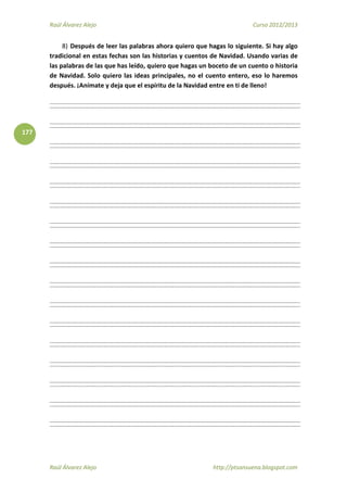 Raúl Álvarez Alejo Curso 2012/2013
Raúl Álvarez Alejo http://ptsansuena.blogspot.com
177
8) Después de leer las palabras ahora quiero que hagas lo siguiente. Si hay algo
tradicional en estas fechas son las historias y cuentos de Navidad. Usando varias de
las palabras de las que has leído, quiero que hagas un boceto de un cuento o historia
de Navidad. Solo quiero las ideas principales, no el cuento entero, eso lo haremos
después. ¡Anímate y deja que el espíritu de la Navidad entre en ti de lleno!
 
