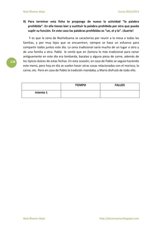 Raúl Álvarez Alejo Curso 2012/2013
Raúl Álvarez Alejo http://ptsansuena.blogspot.com
178
9) Para terminar esta ficha te propongo de nuevo la actividad “la palabra
prohibida”. En ella tienes leer y sustituir la palabra prohibida por otra que pueda
suplir su función. En este caso las palabras prohibidas es “un, el y la”. ¡Suerte!
Y es que la cena de Nochebuena se caracteriza por reunir a la mesa a todas las
familias, y por muy lejos que se encuentren, siempre se hace un esfuerzo para
compartir todos juntos este día. La cena tradicional varía mucho de un lugar a otro y
de una familia a otra. Pablo le contó que en Zamora lo más tradicional para cenar
antiguamente en este día era lombarda, bacalao y alguna pieza de carne, además de
los típicos dulces de estas fechas. En esta ocasión, en casa de Pablo se seguía haciendo
este menú, pero hoy en día se suelen hacer otras cosas relacionadas con el marisco, la
carne, etc. Pero en casa de Pablo la tradición mandaba, y Mario disfrutó de todo ello.
TIEMPO FALLOS
Intento 1
 