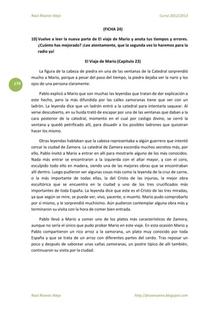 Raúl Álvarez Alejo Curso 2012/2013
Raúl Álvarez Alejo http://ptsansuena.blogspot.com
179
(FICHA 24)
10) Vuelve a leer la nueva parte de El viaje de Mario y anota tus tiempos y errores.
¿Cuánto has mejorado? ¡Lee atentamente, que la segunda vez lo haremos para la
radio ya!
El Viaje de Mario (Capítulo 23)
La figura de la cabeza de piedra en una de las ventanas de la Catedral sorprendió
mucho a Mario, porque a pesar del paso del tiempo, la piedra dejaba ver la nariz y los
ojos de una persona claramente.
Pablo explicó a Mario que son muchas las leyendas que tratan de dar explicación a
este hecho, pero la más difundida por las calles zamoranas tiene que ver con un
ladrón. La leyenda dice que un ladrón entró a la catedral para intentarla saquear. Al
verse descubierto, en su huida trató de escapar por una de las ventanas que daban a la
cara posterior de la catedral, momento en el cual por castigo divino, se cerró la
ventana y quedó petrificado allí, para disuadir a los posibles ladrones que quisieran
hacer los mismo.
Otras leyendas hablaban que la cabeza representaba a algún guerrero que intentó
cercar la ciudad de Zamora. La catedral de Zamora escondía muchos secretos más, por
ello, Pablo invitó a Mario a entrar en allí para mostrarle alguno de los más conocidos.
Nada más entrar se encontraron a la izquierda con el altar mayor, y con el coro,
esculpido todo ello en madera, siendo una de las mejores obras que se encontraban
allí dentro. Luego pudieron ver algunas cosas más como la leyenda de la cruz de carne,
o la más importante de todas ellas, la del Cristo de las injurias, la mejor obra
escultórica que se encuentra en la ciudad y uno de los tres crucificados más
importantes de toda España. La leyenda dice que este es el Cristo de las tres miradas,
ya que según se mire, se puede ver, vivo, yacente, o muerto. Mario pudo comprobarlo
por sí mismo, y le sorprendió muchísimo. Aún pudieron contemplar alguna obra más y
terminaron su visita con la hora de comer bien entrada.
Pablo llevó a Mario a comer uno de los platos más característicos de Zamora,
aunque no sería el único que pudo probar Mario en este viaje. En esta ocasión Mario y
Pablo compartieron un rico arroz a la zamorana, un plato muy conocido por toda
España y que se trata de un arroz con diferentes partes del cerdo. Tras reposar un
poco y después de saborear unas cañas zamoranas, un postre típico de allí también,
continuaron su visita por la ciudad.
 