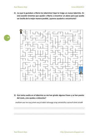 Raúl Álvarez Alejo Curso 2012/2013
Raúl Álvarez Alejo http://ptsansuena.blogspot.com
18
2) ¡Lo que le gustaban a Mario los laberintos! Aquí te traigo un nuevo laberinto. En
esta ocasión tenemos que ayudar a Mario a encontrar un plano para que pueda
ver Sevilla de la mejor manera posible, ¿quieres ayudarle a encontrarlo?
3) Con tanta vuelta en el laberinto se me han girado algunas frases y se han puesto
del revés, ¿me ayudas a colocarlas?
anañam ase rev euq aínet euq ol odot ratnauga arap setneicifus sazreuf aínet oiraM
 