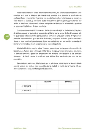 Raúl Álvarez Alejo Curso 2012/2013
Raúl Álvarez Alejo http://ptsansuena.blogspot.com
180
Todo estaba lleno de luces, de ambiente navideño, los villancicos sonaban en cada
esquina, y es que la Navidad ya estaba muy próxima y su espíritu se podía ver en
cualquier lugar y momento. Pararon a ver uno de los muchos belenes que se ponían en
esos días en la ciudad, y allí Mario pudo descubrir un personaje muy peculiar de ese
belén, el pastocillo tamborilero, una de las figuras características de Zamora y que solo
se ponen en los belenes de esta provincia.
Continuaron caminando hasta una de las plazas más típicas de la ciudad, la plaza
de Viriato, donde lo que más le sorprendió a Mario fue la forma de los árboles de allí,
ya que todos estaban unidos por sus ramas formando una gran corona. Y vigilando la
plaza se encuentra una gran estatua de Viriato, un pastor lusitano que lucho contra
Roma, y que muchos historiadores sitúan su nacimiento en un pueblo sayagués de
Zamora, Torrefrades; donde se conserva su supuesto palacio
Mario había leído mucho sobre Viriato y su continua lucha contra la opresión de
los romanos. Fue un gran estratega militar de su tiempo, y venció en muchas ocasiones
al ejército romano a pesar de encontrarse en minoría con respecto a los ejércitos
romanos. Al final cuenta la tradición que Viriato fue asesinado por uno de sus
generales.
Paseando un poco más, Mario pudo ver la iglesia de Santa María la Nueva, donde
ocurrió uno de los hechos más conocidos de la ciudad, el motín de la Trucha. ¿A qué
debe su nombre? Muy pronto lo podrás descubrir.
TIEMPO ERRORES
1º INTENTO
2º INTENTO
 