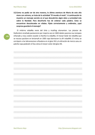 Raúl Álvarez Alejo Curso 2012/2013
Raúl Álvarez Alejo http://ptsansuena.blogspot.com
181
11) Como no podía ser de otra manera, la última aventura de Mario de este año
viene con estreno, se trata de la actividad “El mundo al revés”. A continuación te
muestro un mensaje secreto en el que descubrirás algún dato y curiosidad más
sobre la Navidad. Para descifrarlo has de ordenar cada palabra. Estas se
encuentran descolocadas en sílabas. Fíjate correctamente y ordénalas, ¿qué
sorpresa guardará el mensaje?
El mitérno vidadNa nevie del tínla y nicafisig citonamien. Las jetastar de
litafeciónci vinañade pacieareron por meprira vez en 1843 dedon pacerea nau tampaes
viñanade y nosu vesbre ossede ra litarfeci la vidadNa. El merpri bolár de vidadNa que
se nococe pacióare en leniamaA en 1905 rapa bientaram la afrí vidadNA. El rróntu se
corrópoin a las lebranescioce viñasdena en el glosi XVI y la ditración de merco vasu en
paEsña rapa pedesdir el ñoa cióna el merpri cioter del glosi XX.
 