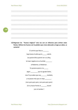 Raúl Álvarez Alejo Curso 2012/2013
Raúl Álvarez Alejo http://ptsansuena.blogspot.com
182
12) Regresan los “huecos mágicos” esta vez con un villancico para animar estas
fiestas. Rellena los huecos con la palabra que creas adecuada y luego ya sabes, ¡a
cantarlo!
El camino que lleva a _______
baja hasta el valle que la _____ cubrió.
Los pastorcillos quieren ver a su Rey,
le traen regalos en su humilde ________
al Redentor, al Redentor.
Yo quisiera poner a tu _____
algún _________ que te agrade Señor,
mas Tú ya sabes que soy _______ también,
y no poseo más que un viejo ________.
(rom pom pom pom, rom pom pom pom)
¡En tu honor frente al _______ tocaré
con mi tambor !
 