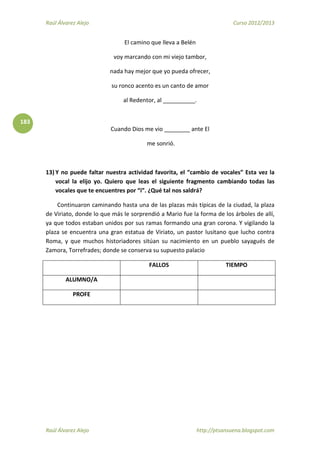 Raúl Álvarez Alejo Curso 2012/2013
Raúl Álvarez Alejo http://ptsansuena.blogspot.com
183
El camino que lleva a Belén
voy marcando con mi viejo tambor,
nada hay mejor que yo pueda ofrecer,
su ronco acento es un canto de amor
al Redentor, al __________.
Cuando Dios me vio ________ ante El
me sonrió.
13) Y no puede faltar nuestra actividad favorita, el “cambio de vocales” Esta vez la
vocal la elijo yo. Quiero que leas el siguiente fragmento cambiando todas las
vocales que te encuentres por “i”. ¿Qué tal nos saldrá?
Continuaron caminando hasta una de las plazas más típicas de la ciudad, la plaza
de Viriato, donde lo que más le sorprendió a Mario fue la forma de los árboles de allí,
ya que todos estaban unidos por sus ramas formando una gran corona. Y vigilando la
plaza se encuentra una gran estatua de Viriato, un pastor lusitano que lucho contra
Roma, y que muchos historiadores sitúan su nacimiento en un pueblo sayagués de
Zamora, Torrefrades; donde se conserva su supuesto palacio
FALLOS TIEMPO
ALUMNO/A
PROFE
 